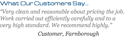 What Our Customers Say... “Very clean and reasonable about pricing the job. Work carried out efficiently carefully and to a very high standard. We recommend highly.” Customer, Farnborough